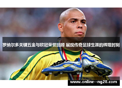 罗纳尔多关键五金与欧冠荣誉回顾 展现传奇足球生涯的辉煌时刻 罗纳尔多关键五金与欧冠荣誉回顾 展现传奇足球生涯的辉煌时刻