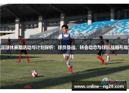 足球休赛期活动与计划探析：球员备战、转会动态与球队战略布局
