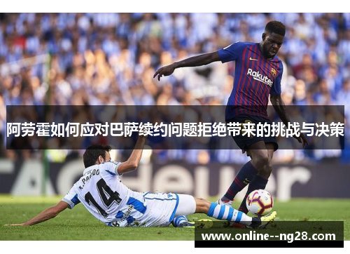 阿劳霍如何应对巴萨续约问题拒绝带来的挑战与决策 阿劳霍如何应对巴萨续约问题拒绝带来的挑战与决策