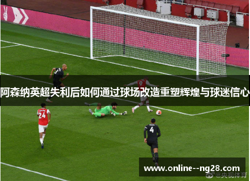 阿森纳英超失利后如何通过球场改造重塑辉煌与球迷信心 阿森纳英超失利后如何通过球场改造重塑辉煌与球迷信心