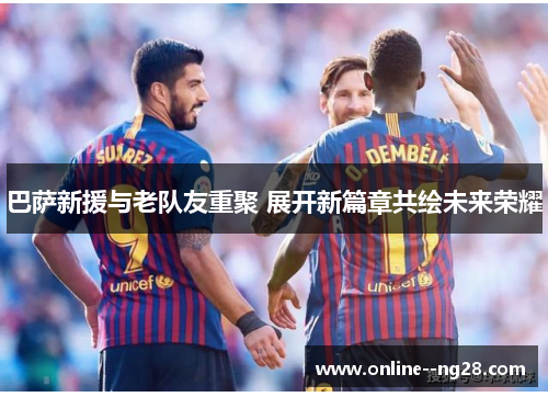 巴萨新援与老队友重聚 展开新篇章共绘未来荣耀 巴萨新援与老队友重聚 展开新篇章共绘未来荣耀