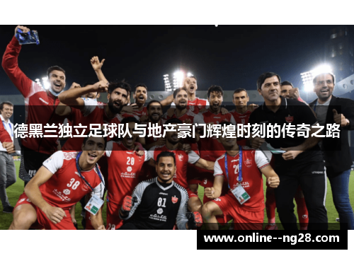 德黑兰独立足球队与地产豪门辉煌时刻的传奇之路 德黑兰独立足球队与地产豪门辉煌时刻的传奇之路