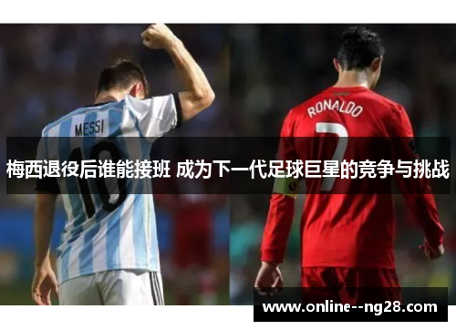 梅西退役后谁能接班 成为下一代足球巨星的竞争与挑战