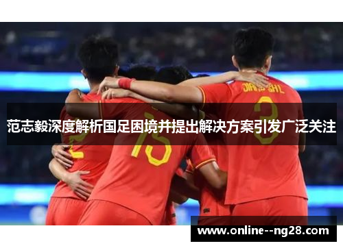 范志毅深度解析国足困境并提出解决方案引发广泛关注