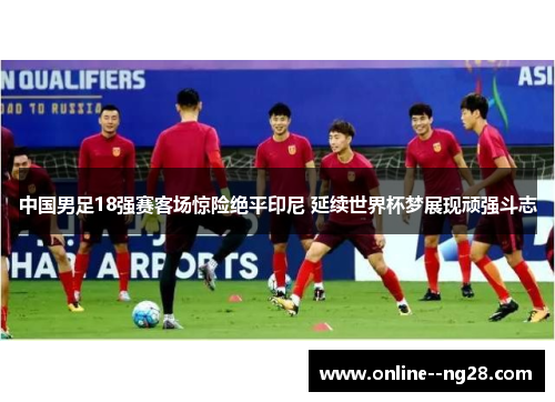 中国男足18强赛客场惊险绝平印尼 延续世界杯梦展现顽强斗志