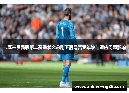 卡塞米罗曼联第二赛季状态急剧下滑是否受年龄与适应问题影响 卡塞米罗曼联第二赛季状态急剧下滑是否受年龄与适应问题影响