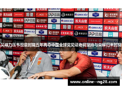 吴曦力压韦世豪时隔五年再夺中国金球奖见证老将坚持与荣耀归来时刻