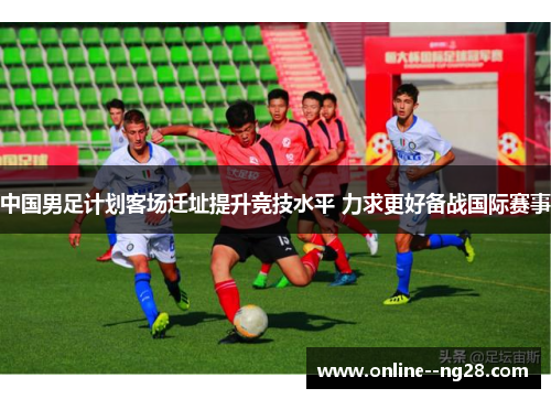 中国男足计划客场迁址提升竞技水平 力求更好备战国际赛事 中国男足计划客场迁址提升竞技水平 力求更好备战国际赛事
